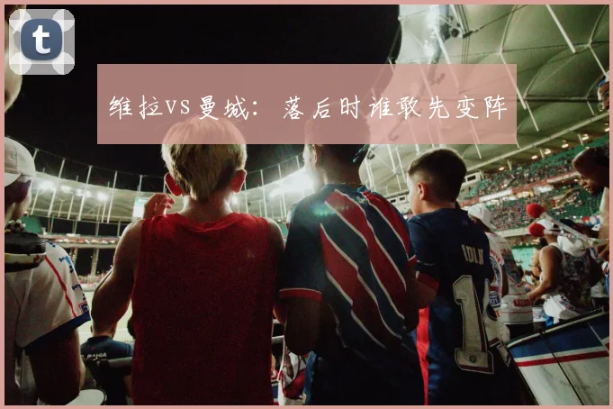 维拉vs曼城：落后时谁敢先变阵