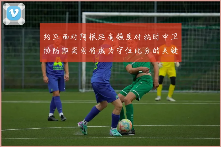 约旦面对阿根廷高强度对抗时中卫协防距离或将成为守住比分的关键